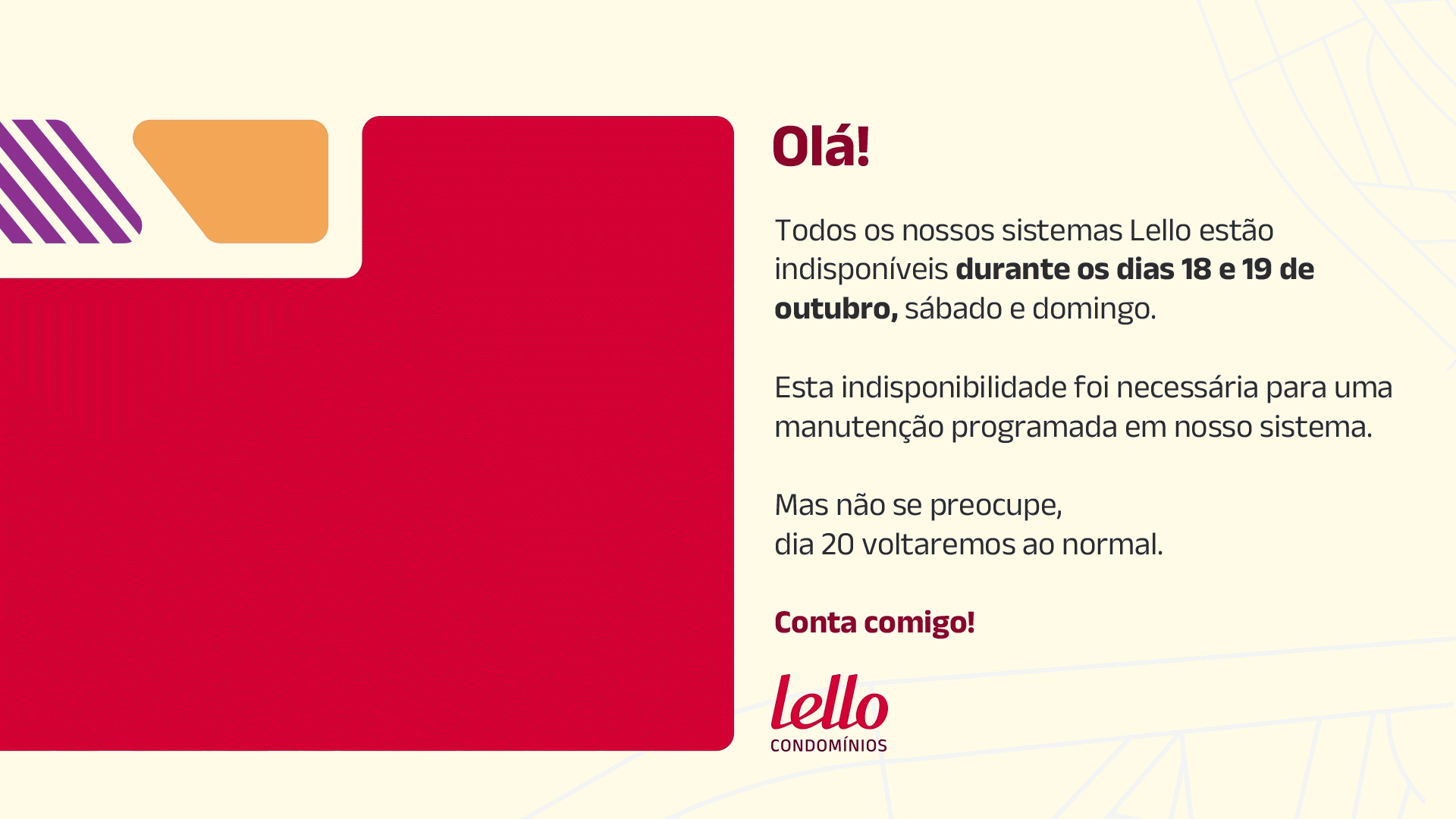 Olá! Todos os nossos sistemas Lello estão indisponiveis durante os dias 18 e 19 de Outubro, sábado e domingo.